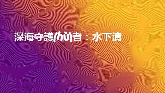 深海守護(hù)者：水下清潔機(jī)器人的秘密使命！